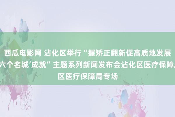 西瓜电影网 沾化区举行“握矫正翻新促高质地发展 加速‘六个名城’成就”主题系列新闻发布会沾化区医疗保障局专场