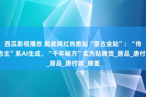 西瓜影视播放 起底网红热敷贴“苗古金贴”：“传承东说念主”系AI生成，“千年秘方”实为贴牌货_居品_唐付政_膝盖