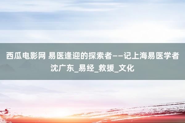 西瓜电影网 易医逢迎的探索者——记上海易医学者沈广东_易经_救援_文化