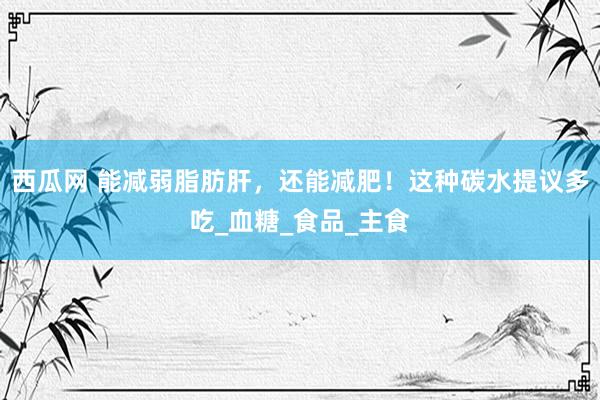 西瓜网 能减弱脂肪肝，还能减肥！这种碳水提议多吃_血糖_食品_主食