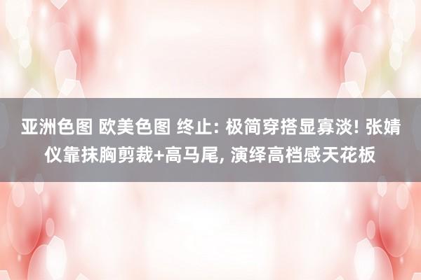 亚洲色图 欧美色图 终止: 极简穿搭显寡淡! 张婧仪靠抹胸剪裁+高马尾， 演绎高档感天花板