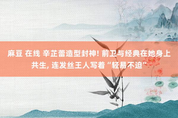 麻豆 在线 辛芷蕾造型封神! 前卫与经典在她身上共生， 连发丝王人写着“轻易不迫”