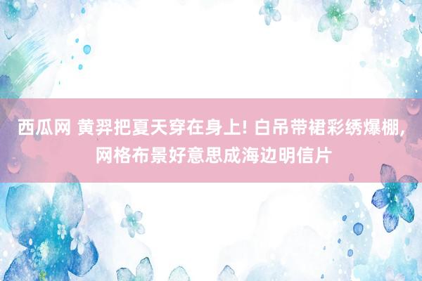 西瓜网 黄羿把夏天穿在身上! 白吊带裙彩绣爆棚， 网格布景好意思成海边明信片