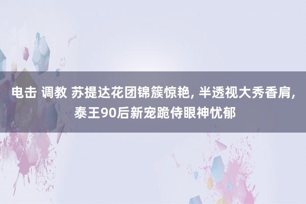 电击 调教 苏提达花团锦簇惊艳， 半透视大秀香肩， 泰王90后新宠跪侍眼神忧郁