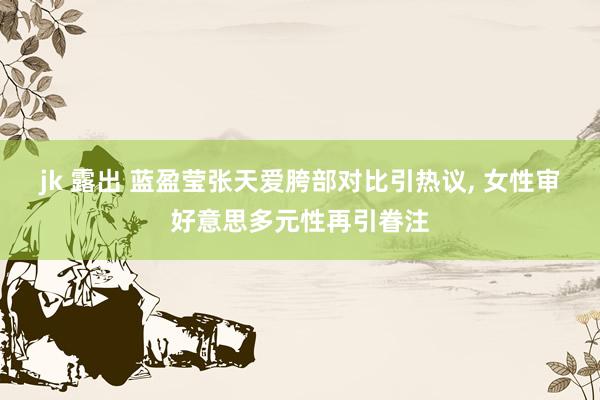 jk 露出 蓝盈莹张天爱胯部对比引热议， 女性审好意思多元性再引眷注