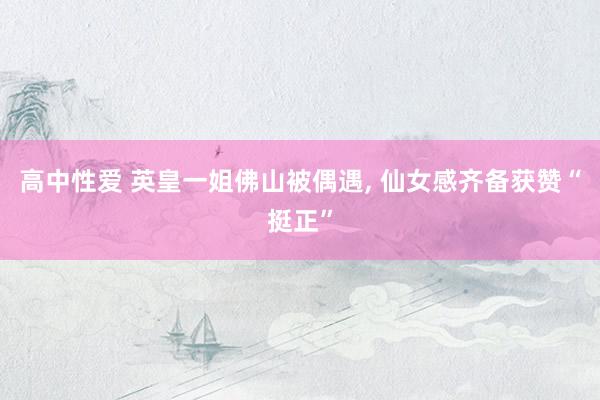 高中性爱 英皇一姐佛山被偶遇， 仙女感齐备获赞“挺正”
