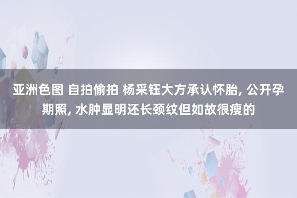 亚洲色图 自拍偷拍 杨采钰大方承认怀胎， 公开孕期照， 水肿显明还长颈纹但如故很瘦的
