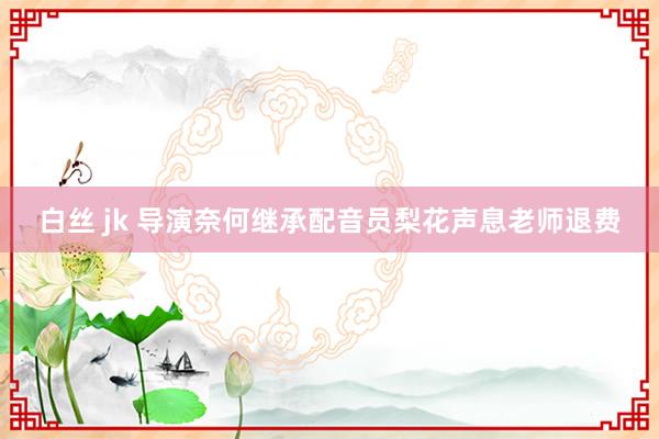 白丝 jk 导演奈何继承配音员梨花声息老师退费
