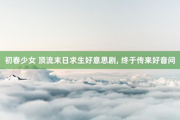初春少女 顶流末日求生好意思剧， 终于传来好音问