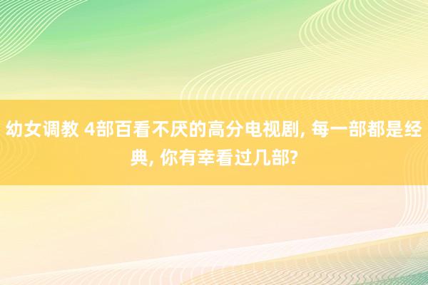 幼女调教 4部百看不厌的高分电视剧， 每一部都是经典， 你有幸看过几部?