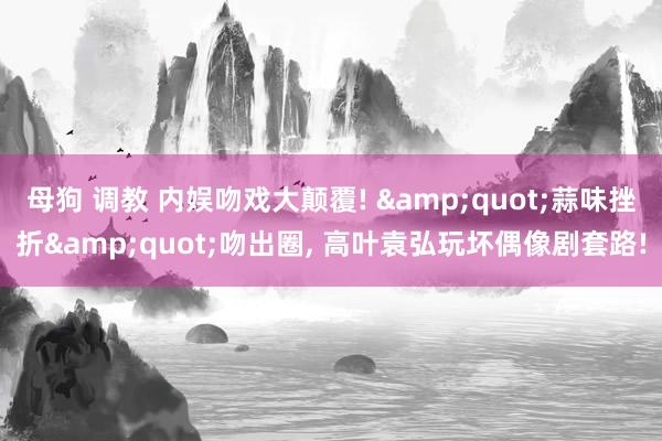 母狗 调教 内娱吻戏大颠覆! &quot;蒜味挫折&quot;吻出圈， 高叶袁弘玩坏偶像剧套路!
