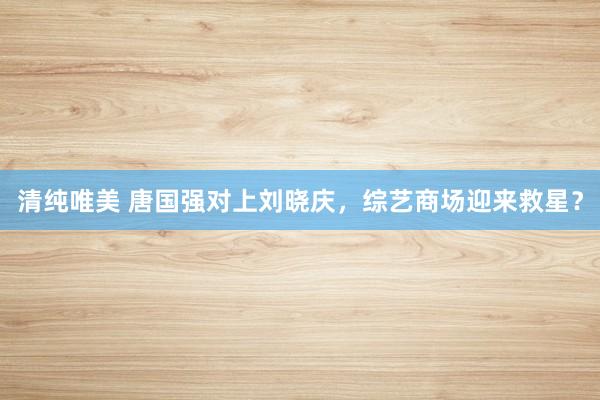 清纯唯美 唐国强对上刘晓庆，综艺商场迎来救星？