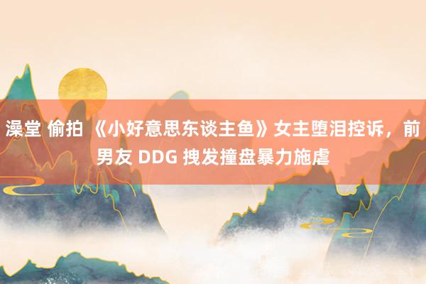 澡堂 偷拍 《小好意思东谈主鱼》女主堕泪控诉，前男友 DDG 拽发撞盘暴力施虐