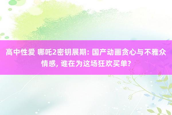 高中性爱 哪吒2密钥展期: 国产动画贪心与不雅众情感， 谁在为这场狂欢买单?