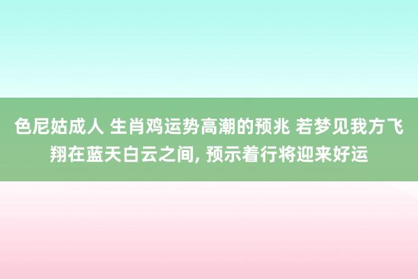 色尼姑成人 生肖鸡运势高潮的预兆 若梦见我方飞翔在蓝天白云之间， 预示着行将迎来好运