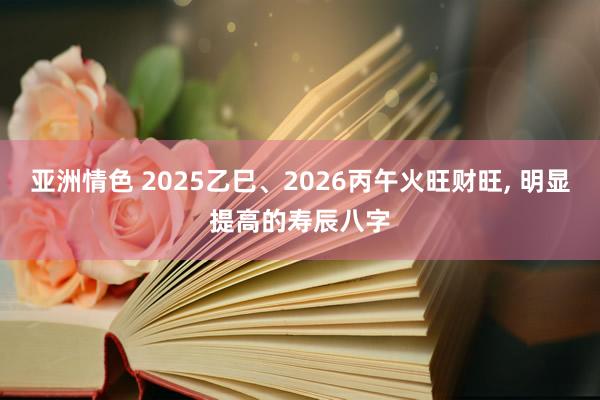 亚洲情色 2025乙巳、2026丙午火旺财旺， 明显提高的寿辰八字