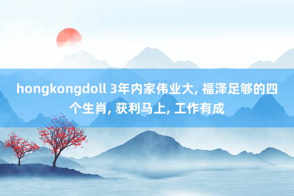 hongkongdoll 3年内家伟业大， 福泽足够的四个生肖， 获利马上， 工作有成