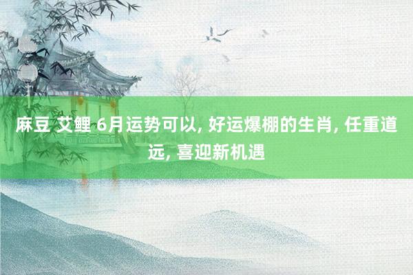 麻豆 艾鲤 6月运势可以， 好运爆棚的生肖， 任重道远， 喜迎新机遇