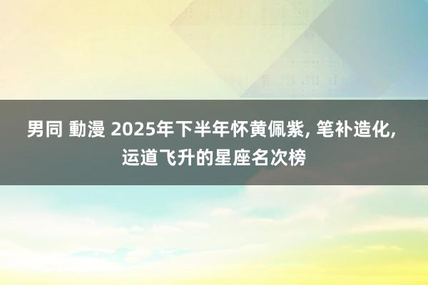 男同 動漫 2025年下半年怀黄佩紫， 笔补造化， 运道飞升的星座名次榜