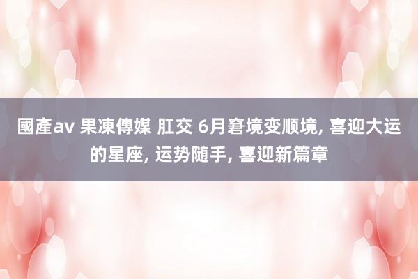 國產av 果凍傳媒 肛交 6月窘境变顺境， 喜迎大运的星座， 运势随手， 喜迎新篇章