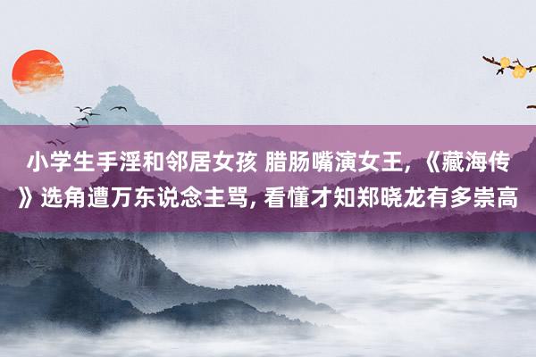 小学生手淫和邻居女孩 腊肠嘴演女王， 《藏海传》选角遭万东说念主骂， 看懂才知郑晓龙有多崇高