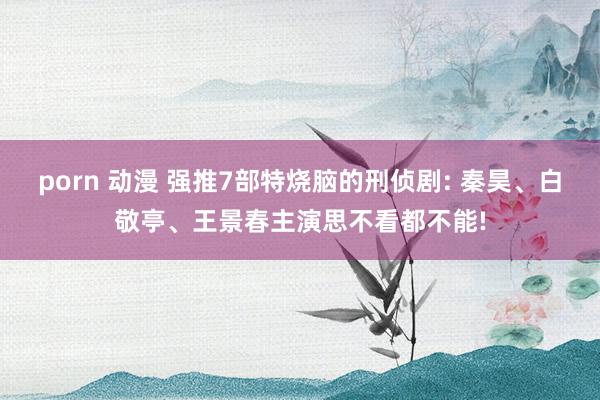 porn 动漫 强推7部特烧脑的刑侦剧: 秦昊、白敬亭、王景春主演思不看都不能!