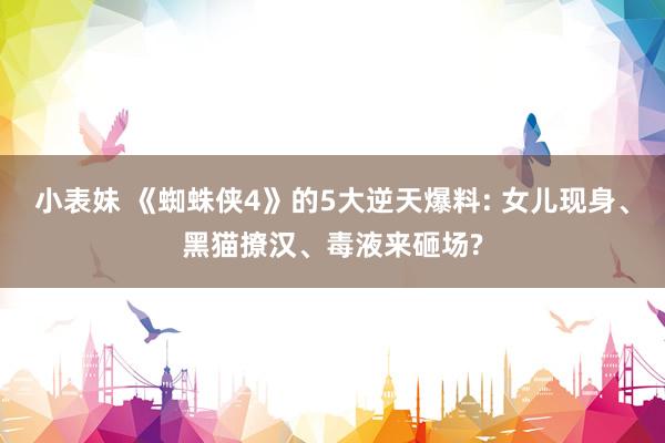 小表妹 《蜘蛛侠4》的5大逆天爆料: 女儿现身、黑猫撩汉、毒液来砸场?