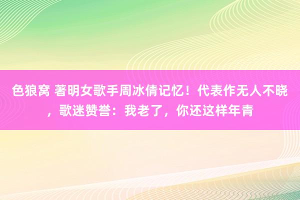 色狼窝 著明女歌手周冰倩记忆！代表作无人不晓，歌迷赞誉：我老了，你还这样年青