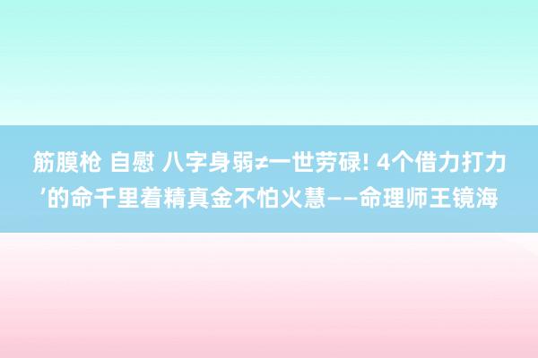 筋膜枪 自慰 八字身弱≠一世劳碌! 4个借力打力’的命千里着精真金不怕火慧——命理师王镜海
