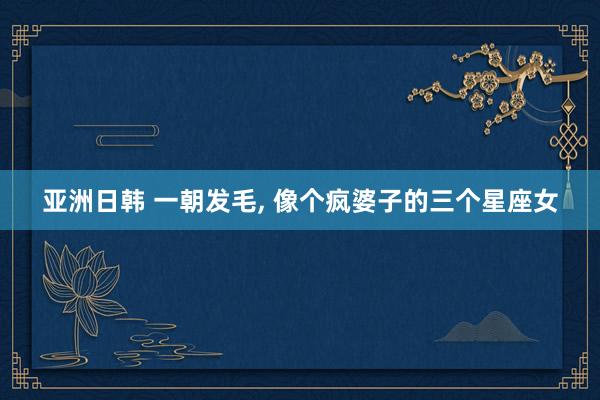 亚洲日韩 一朝发毛， 像个疯婆子的三个星座女