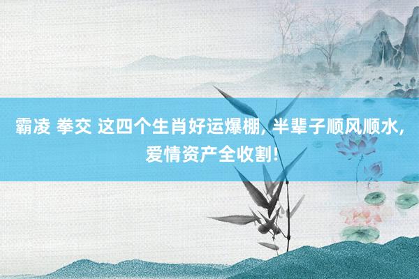 霸凌 拳交 这四个生肖好运爆棚， 半辈子顺风顺水， 爱情资产全收割!