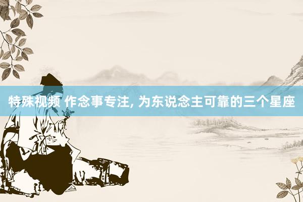 特殊视频 作念事专注， 为东说念主可靠的三个星座