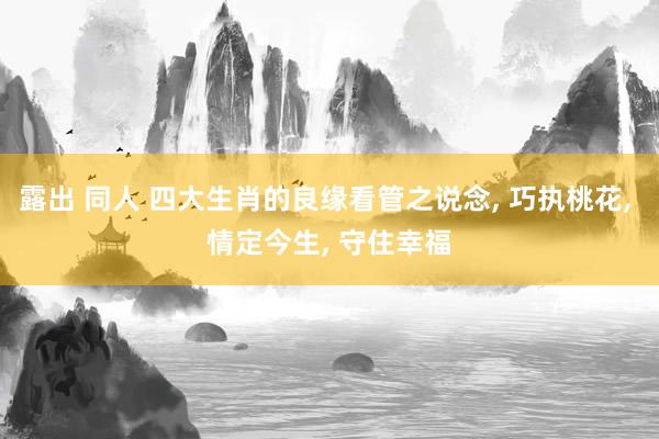露出 同人 四大生肖的良缘看管之说念， 巧执桃花， 情定今生， 守住幸福
