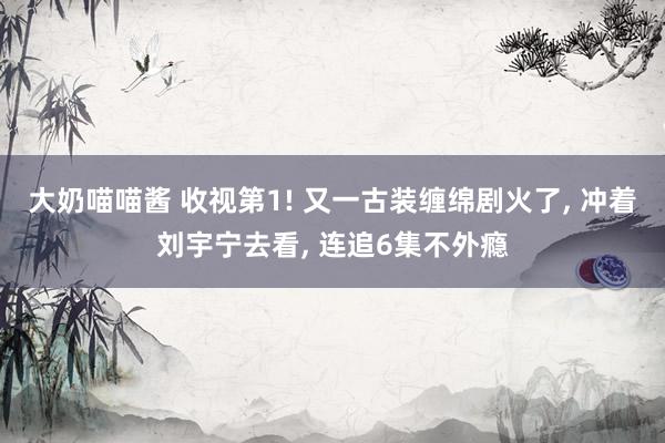大奶喵喵酱 收视第1! 又一古装缠绵剧火了， 冲着刘宇宁去看， 连追6集不外瘾