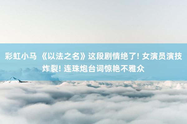彩虹小马 《以法之名》这段剧情绝了! 女演员演技炸裂! 连珠炮台词惊艳不雅众