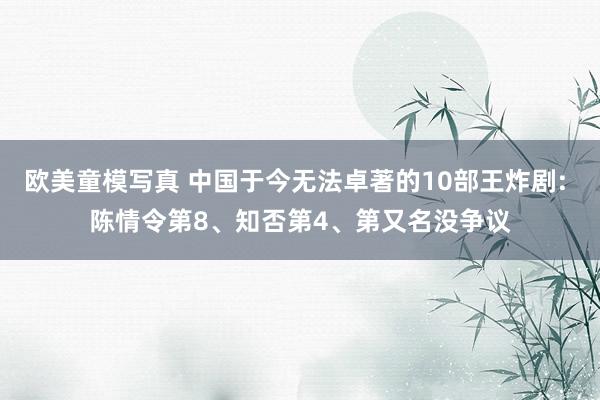 欧美童模写真 中国于今无法卓著的10部王炸剧: 陈情令第8、知否第4、第又名没争议