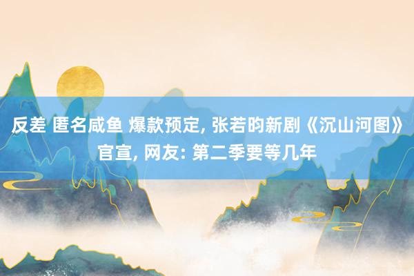 反差 匿名咸鱼 爆款预定， 张若昀新剧《沉山河图》官宣， 网友: 第二季要等几年