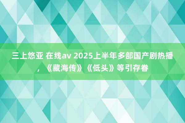 三上悠亚 在线av 2025上半年多部国产剧热播，《藏海传》《低头》等引存眷